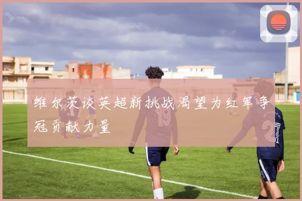 维尔茨谈英超新挑战渴望为红军争冠贡献力量