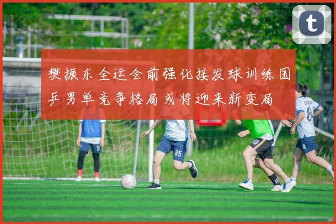 樊振东全运会前强化接发球训练国乒男单竞争格局或将迎来新变局