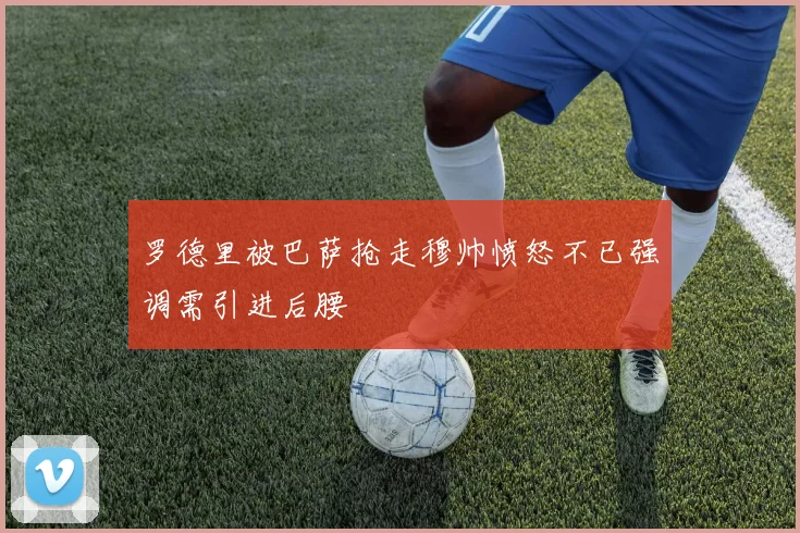 罗德里被巴萨抢走穆帅愤怒不已强调需引进后腰