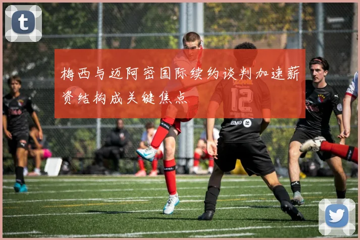 梅西与迈阿密国际续约谈判加速薪资结构成关键焦点