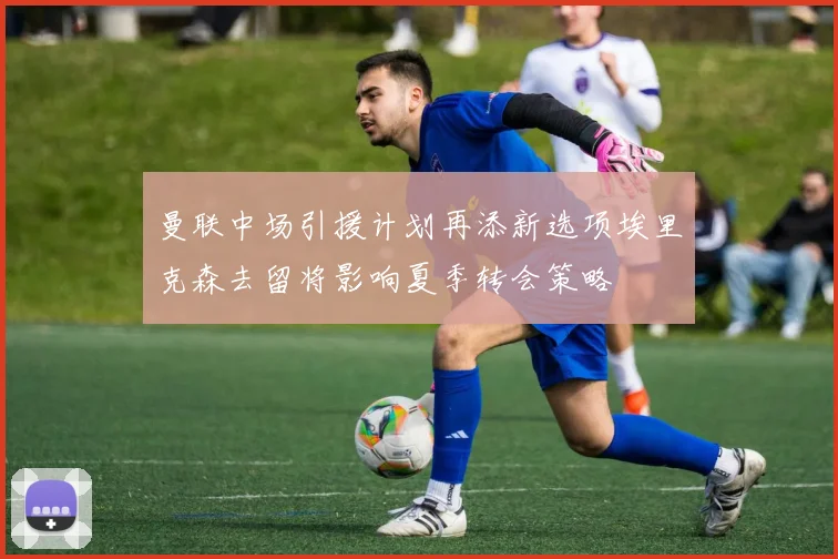 曼联中场引援计划再添新选项埃里克森去留将影响夏季转会策略