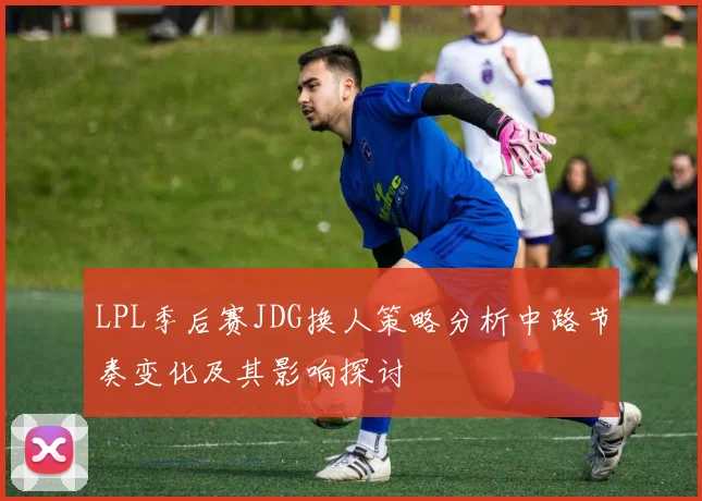LPL季后赛JDG换人策略分析中路节奏变化及其影响探讨